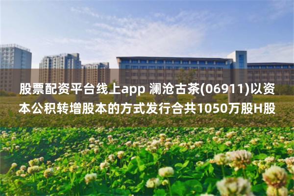 股票配资平台线上app 澜沧古茶(06911)以资本公积转增股本的方式发行合共1050万股H股