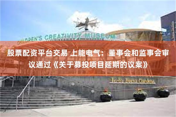 股票配资平台交易 上能电气：董事会和监事会审议通过《关于募投项目延期的议案》