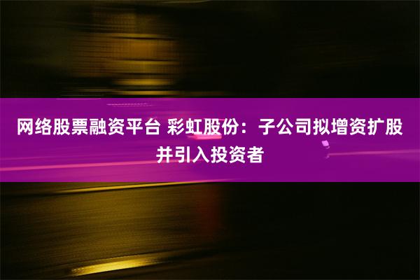 网络股票融资平台 彩虹股份：子公司拟增资扩股并引入投资者