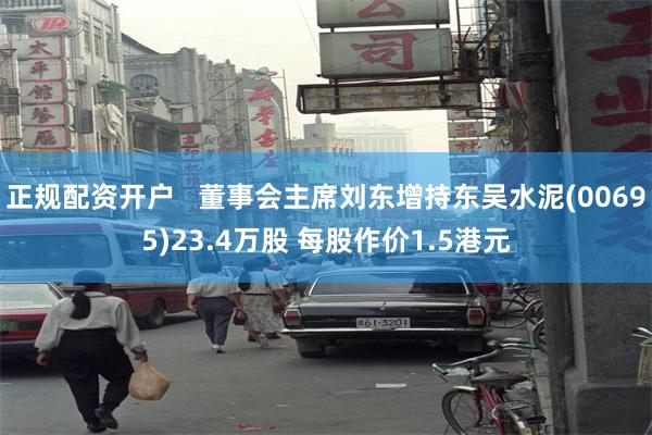 正规配资开户   董事会主席刘东增持东吴水泥(00695)23.4万股 每股作价1.5港元