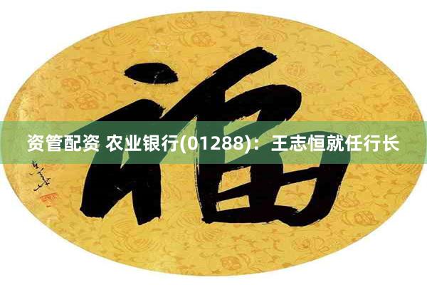 资管配资 农业银行(01288)：王志恒就任行长