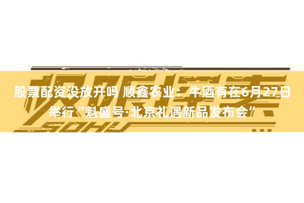 股票配资没放开吗 顺鑫农业：牛酒有在6月27日举行“魁盛号·北京礼遇新品发布会”