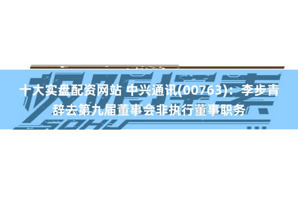 十大实盘配资网站 中兴通讯(00763)：李步青辞去第九届董事会非执行董事职务