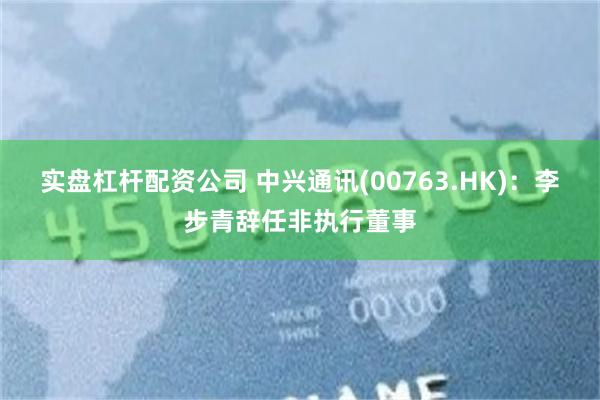 实盘杠杆配资公司 中兴通讯(00763.HK)：李步青辞任非执行董事