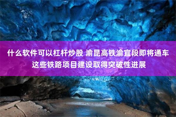 什么软件可以杠杆炒股 渝昆高铁渝宜段即将通车 这些铁路项目建设取得突破性进展