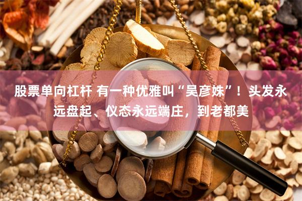 股票单向杠杆 有一种优雅叫“吴彦姝”！头发永远盘起、仪态永远端庄，到老都美