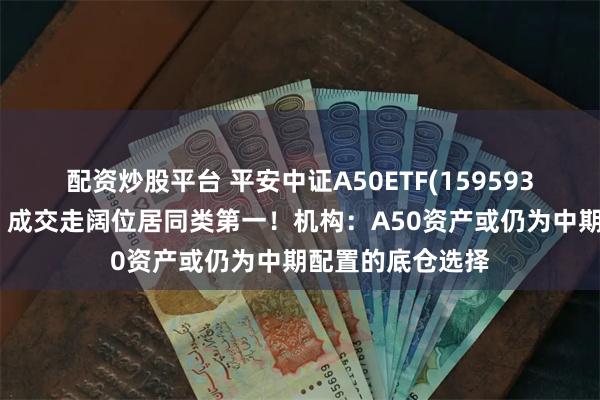 配资炒股平台 平安中证A50ETF(159593)盘中溢价频现，成交走阔位居同类第一！机构：A50资产或仍为中期配置的底仓选择