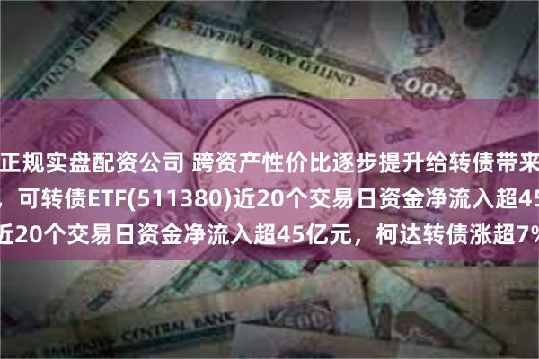 正规实盘配资公司 跨资产性价比逐步提升给转债带来潜在资金流入的势能，可转债ETF(511380)近20个交易日资金净流入超45亿元，柯达转债涨超7%