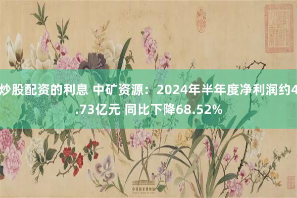 炒股配资的利息 中矿资源：2024年半年度净利润约4.73亿元 同比下降68.52%