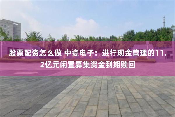 股票配资怎么做 中瓷电子：进行现金管理的11.2亿元闲置募集资金到期赎回