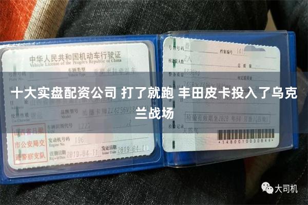 十大实盘配资公司 打了就跑 丰田皮卡投入了乌克兰战场