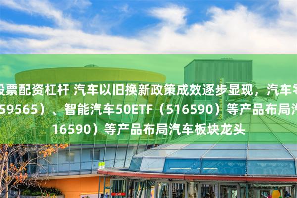 股票配资杠杆 汽车以旧换新政策成效逐步显现，汽车零部件ETF（159565）、智能汽车50ETF（516590）等产品布局汽车板块龙头