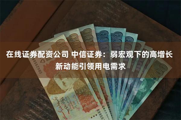 在线证券配资公司 中信证券：弱宏观下的高增长 新动能引领用电需求