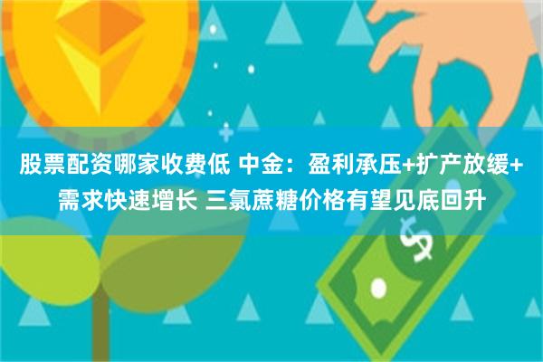 股票配资哪家收费低 中金：盈利承压+扩产放缓+需求快速增长 三氯蔗糖价格有望见底回升