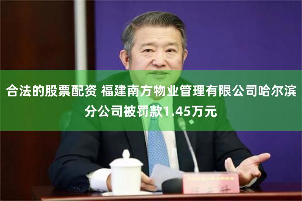 合法的股票配资 福建南方物业管理有限公司哈尔滨分公司被罚款1.45万元