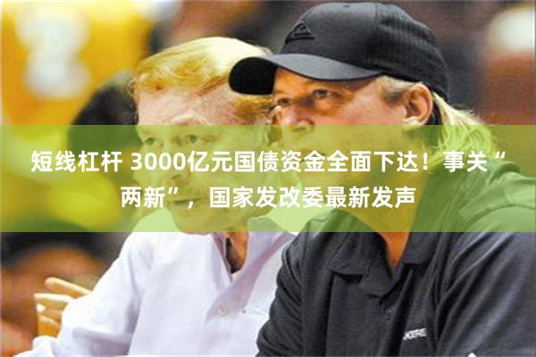 短线杠杆 3000亿元国债资金全面下达！事关“两新”，国家发改委最新发声