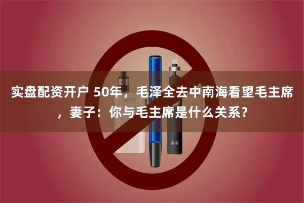 实盘配资开户 50年，毛泽全去中南海看望毛主席，妻子：你与毛主席是什么关系？