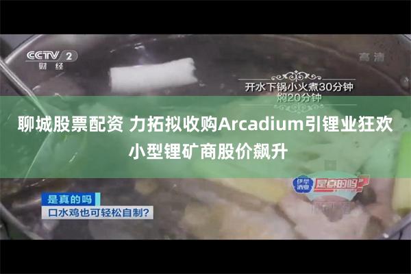 聊城股票配资 力拓拟收购Arcadium引锂业狂欢 小型锂矿商股价飙升