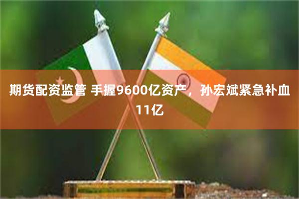 期货配资监管 手握9600亿资产，孙宏斌紧急补血11亿