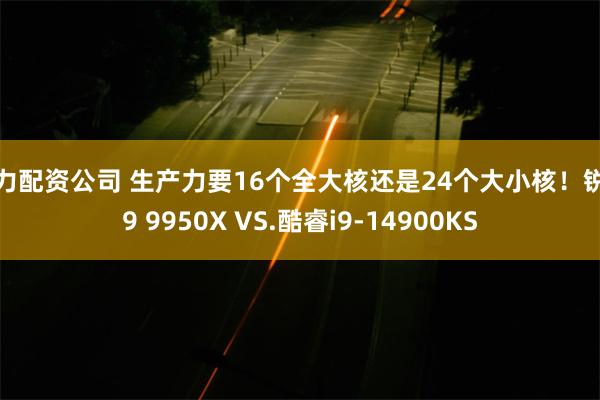 实力配资公司 生产力要16个全大核还是24个大小核！锐龙9 9950X VS.酷睿i9-14900KS