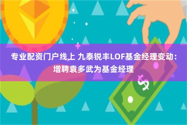 专业配资门户线上 九泰锐丰LOF基金经理变动：增聘袁多武为基金经理