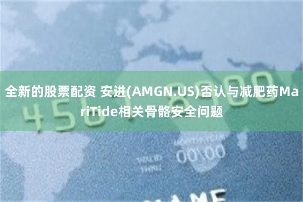 全新的股票配资 安进(AMGN.US)否认与减肥药MariTide相关骨骼安全问题