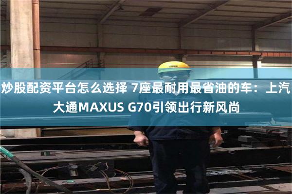 炒股配资平台怎么选择 7座最耐用最省油的车：上汽大通MAXUS G70引领出行新风尚