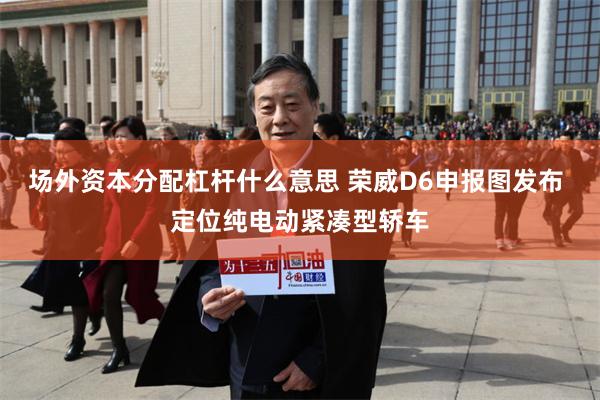 场外资本分配杠杆什么意思 荣威D6申报图发布 定位纯电动紧凑型轿车