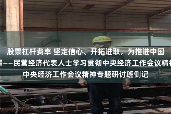 股票杠杆费率 坚定信心、开拓进取，为推进中国式现代化贡献力量——民营经济代表人士学习贯彻中央经济工作会议精神专题研讨班侧记