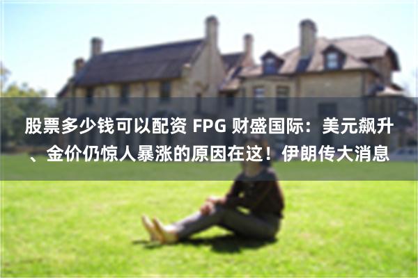 股票多少钱可以配资 FPG 财盛国际：美元飙升、金价仍惊人暴涨的原因在这！伊朗传大消息