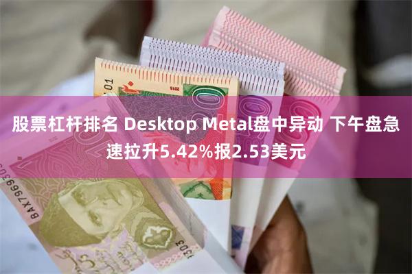 股票杠杆排名 Desktop Metal盘中异动 下午盘急速拉升5.42%报2.53美元