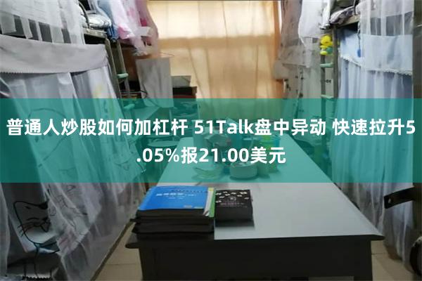 普通人炒股如何加杠杆 51Talk盘中异动 快速拉升5.05%报21.00美元