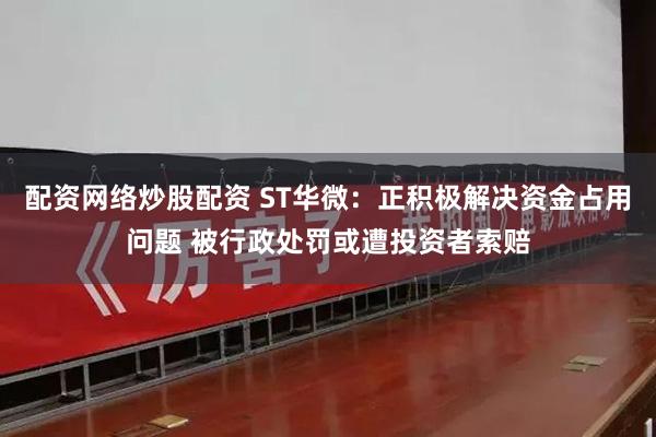 配资网络炒股配资 ST华微：正积极解决资金占用问题 被行政处罚或遭投资者索赔