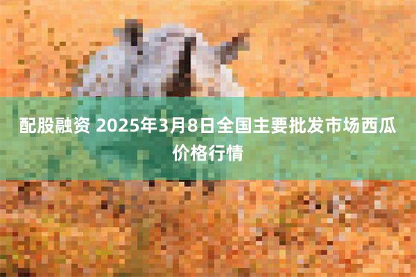 配股融资 2025年3月8日全国主要批发市场西瓜价格行情