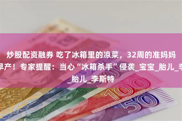 炒股配资融券 吃了冰箱里的凉菜，32周的准妈妈突然早产！专家提醒：当心“冰箱杀手”侵袭_宝宝_胎儿_李斯特