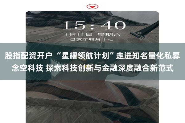 股指配资开户 “星耀领航计划”走进知名量化私募念空科技 探索科技创新与金融深度融合新范式