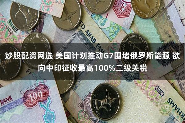 炒股配资网选 美国计划推动G7围堵俄罗斯能源 欲向中印征收最高100%二级关税