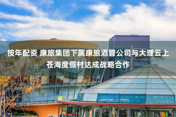 按年配资 康旅集团下属康旅酒管公司与大理云上苍海度假村达成战略合作