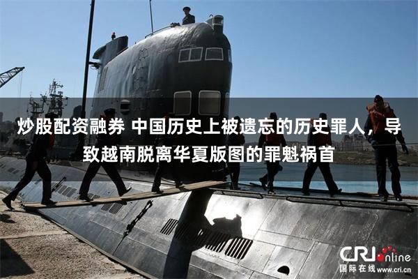 炒股配资融券 中国历史上被遗忘的历史罪人，导致越南脱离华夏版图的罪魁祸首